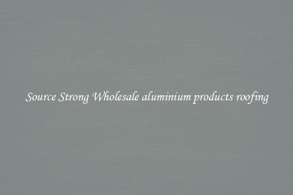 Source Strong Wholesale aluminium products roofing