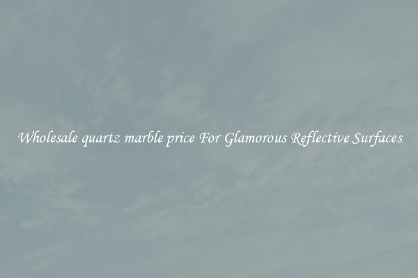 Wholesale quartz marble price For Glamorous Reflective Surfaces