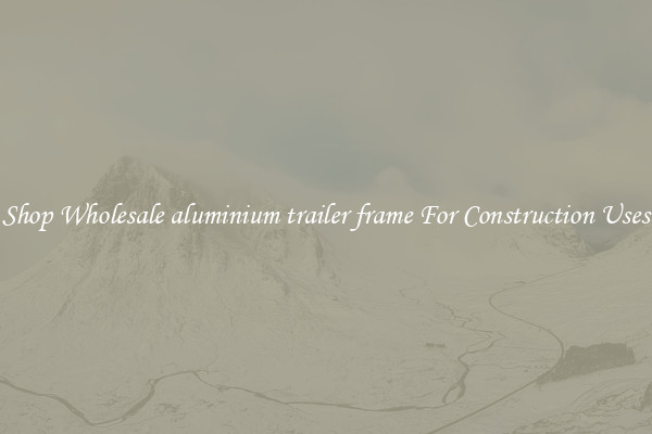 Shop Wholesale aluminium trailer frame For Construction Uses