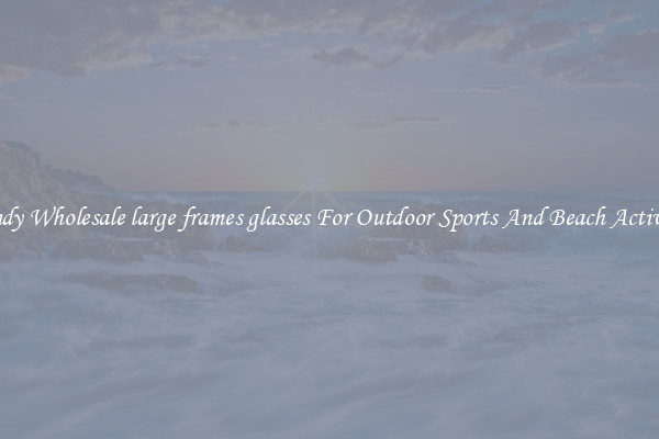 Trendy Wholesale large frames glasses For Outdoor Sports And Beach Activities