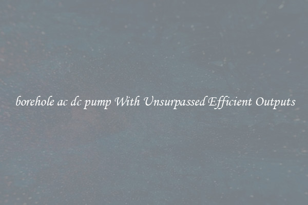 borehole ac dc pump With Unsurpassed Efficient Outputs
